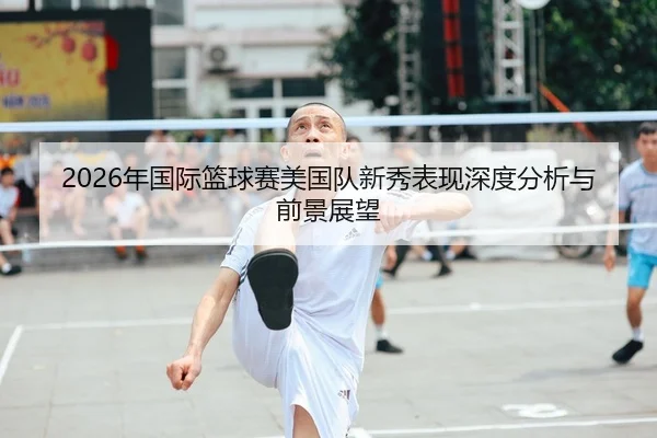 2026年国际篮球赛美国队新秀表现深度分析与前景展望 - 6686app