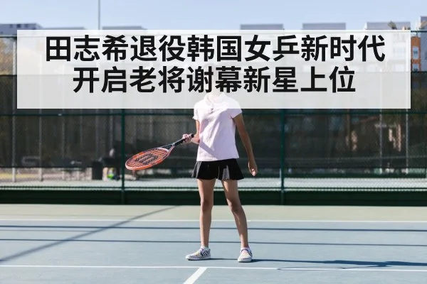 田志希退役韩国女乒新时代开启老将谢幕新星上位