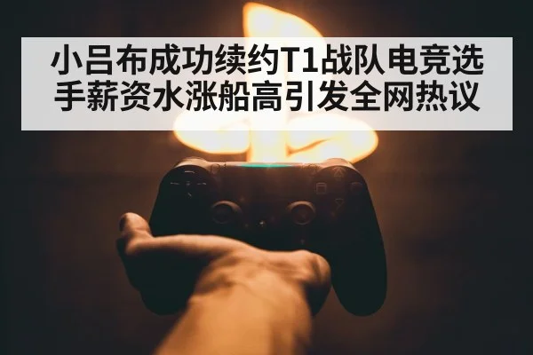 小吕布成功续约T1战队电竞选手薪资水涨船高引发全网热议