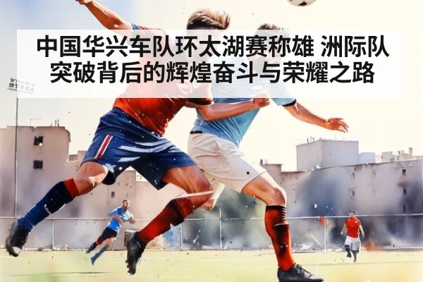 中国华兴车队环太湖赛称雄 洲际队突破背后的辉煌奋斗与荣耀之路