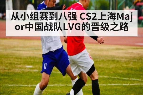 从小组赛到八强 CS2上海Major中国战队LVG的晋级之路